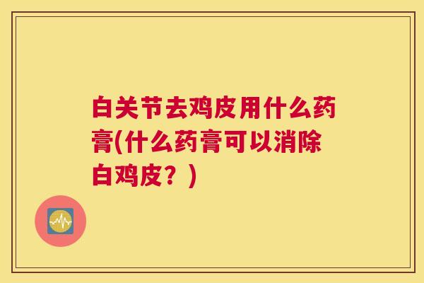白关节去鸡皮用什么药膏(什么药膏可以消除白鸡皮？)