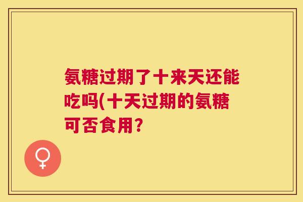 氨糖过期了十来天还能吃吗(十天过期的氨糖可否食用? 氨糖过期了十来天还能吃吗(十天过期的氨糖可否食用?
