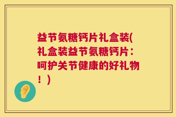益节氨糖钙片礼盒装(礼盒装益节氨糖钙片:呵护关节健康的好礼物!) 益节氨糖钙片礼盒装(礼盒装益节氨糖钙片:呵护关节健康的好礼物!)