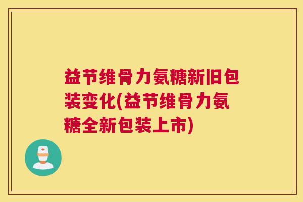 益节维骨力氨糖新旧包装变化(益节维骨力氨糖全新包装上市)