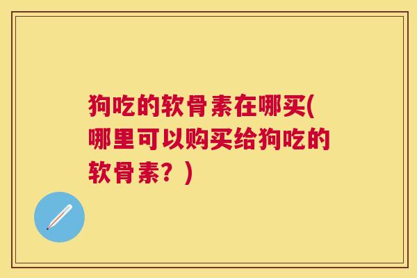 狗吃的软骨素在哪买(哪里可以购买给狗吃的软骨素？)