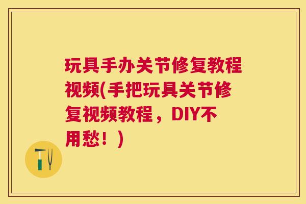 玩具手办关节修复教程视频(手把玩具关节修复视频教程,DIY不用愁!)