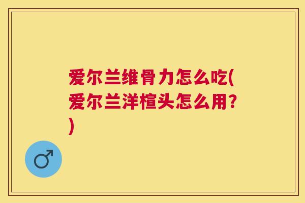 爱尔兰维骨力怎么吃(爱尔兰洋楦头怎么用?) 爱尔兰维骨力怎么吃(爱尔兰洋楦头怎么用?)