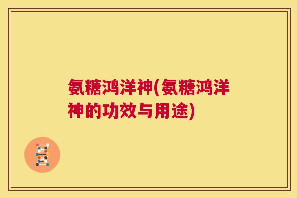 氨糖鸿洋神(氨糖鸿洋神的功效与用途) 氨糖鸿洋神(氨糖鸿洋神的功效与用途)
