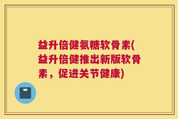 益升倍健氨糖软骨素(益升倍健推出新版软骨素,促进关节健康) 益升倍健氨糖软骨素(益升倍健推出新版软骨素,促进关节健康)
