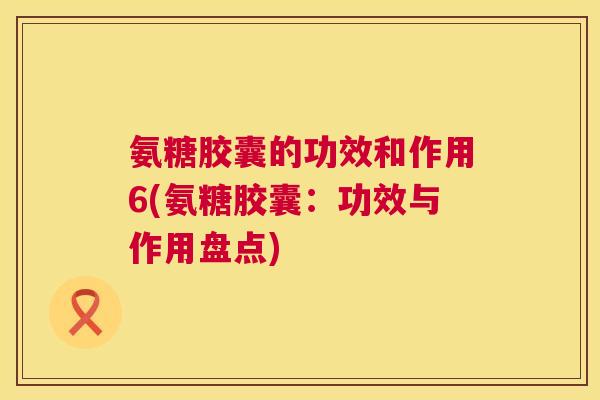 氨糖胶囊的功效和作用6(氨糖胶囊:功效与作用盘点)