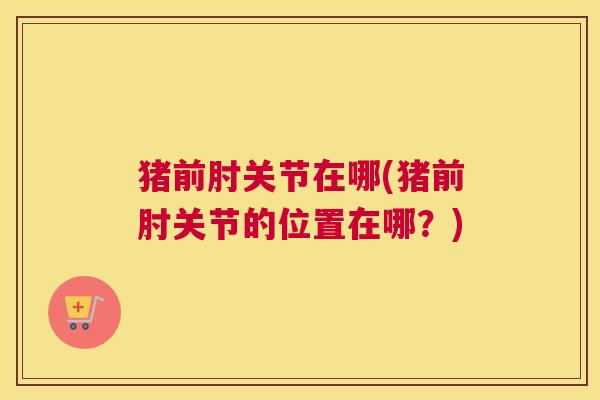 猪前肘关节在哪(猪前肘关节的位置在哪？)