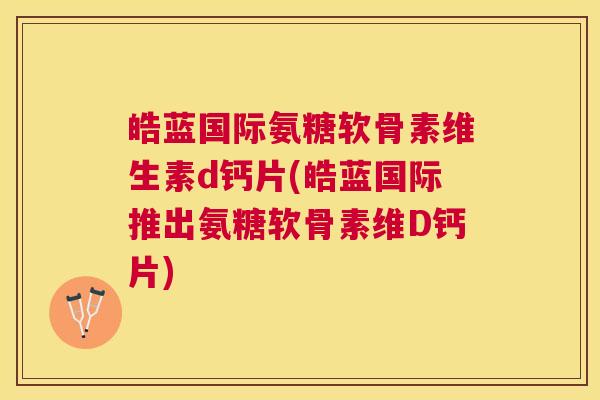 皓蓝国际氨糖软骨素维生素d钙片(皓蓝国际推出氨糖软骨素维D钙片)