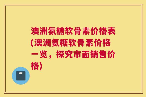 澳洲氨糖软骨素价格表(澳洲氨糖软骨素价格一览,探究市面销售价格)