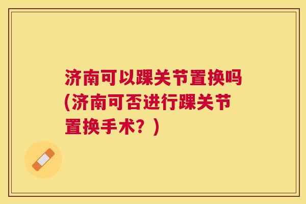 济南可以踝关节置换吗(济南可否进行踝关节置换手术?)