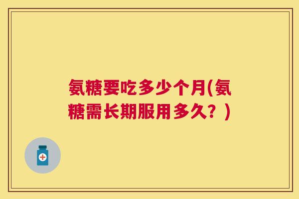 氨糖要吃多少个月(氨糖需长期服用多久?)