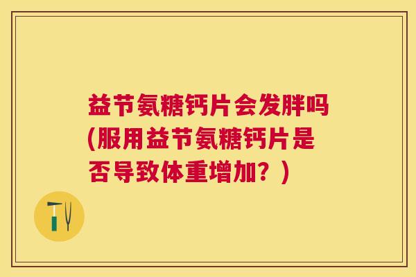 益节氨糖钙片会发胖吗(服用益节氨糖钙片是否导致体重增加?)