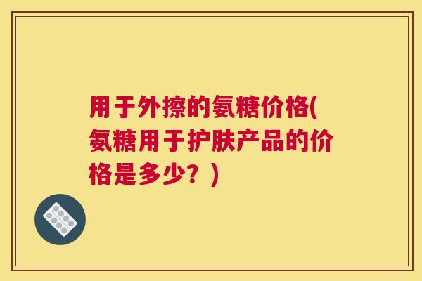 用于外擦的氨糖价格(氨糖用于护肤产品的价格是多少?)