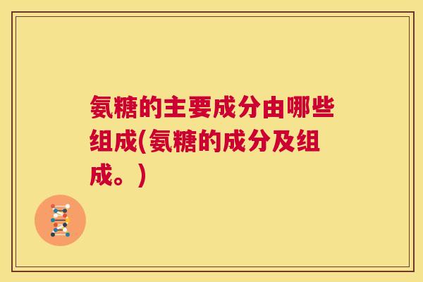 氨糖的主要成分由哪些组成(氨糖的成分及组成。)