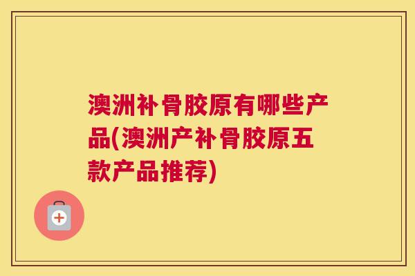 澳洲补骨胶原有哪些产品(澳洲产补骨胶原五款产品推荐)