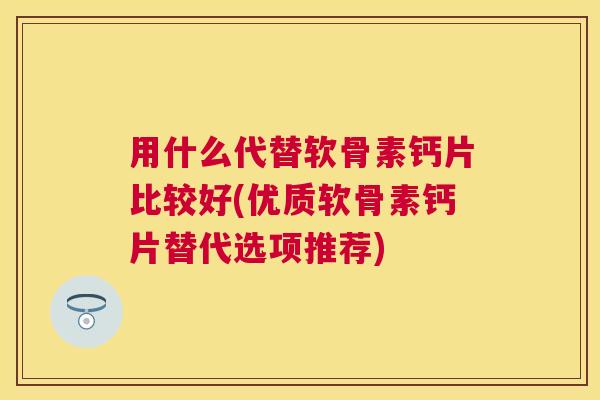 用什么代替软骨素钙片比较好(优质软骨素钙片替代选项推荐)