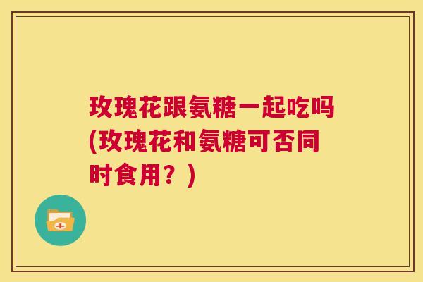 玫瑰花跟氨糖一起吃吗(玫瑰花和氨糖可否同时食用?)
