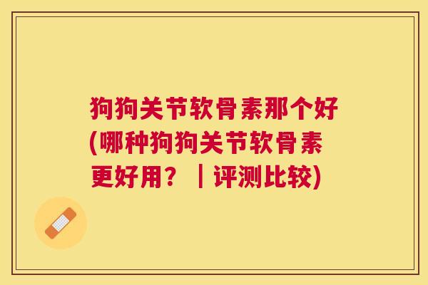 狗狗关节软骨素那个好(哪种狗狗关节软骨素更好用?|评测比较)