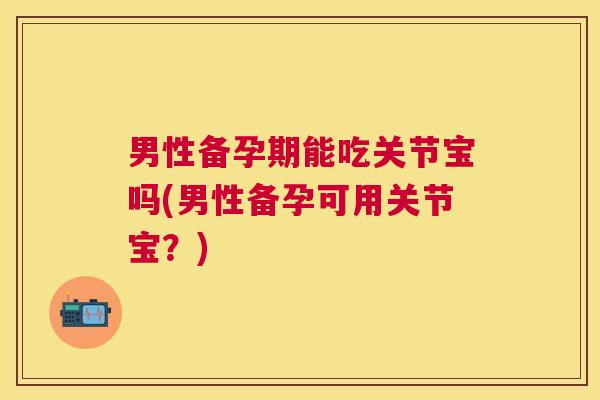 男性备孕期能吃关节宝吗(男性备孕可用关节宝?) 男性备孕期能吃关节宝吗(男性备孕可用关节宝?)