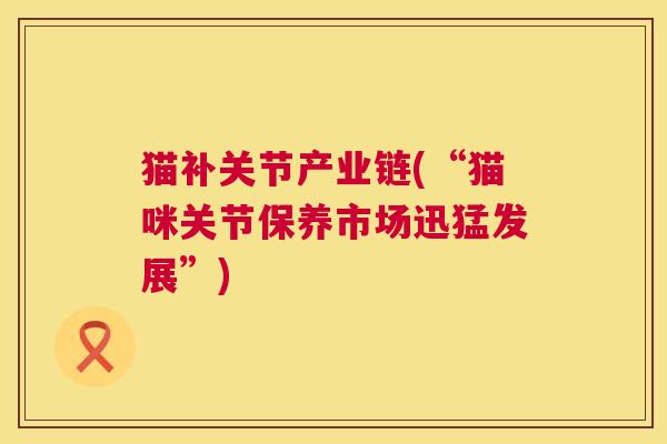 猫补关节产业链(“猫咪关节保养市场迅猛发展”) 猫补关节产业链(“猫咪关节保养市场迅猛发展”)