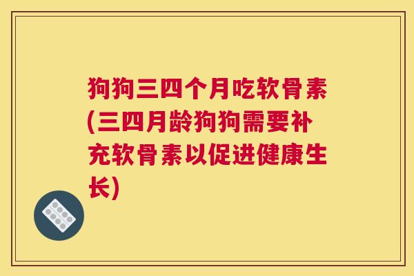 狗狗三四个月吃软骨素(三四月龄狗狗需要补充软骨素以促进健康生长)