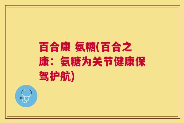 百合康 氨糖(百合之康:氨糖为关节健康保驾护航)