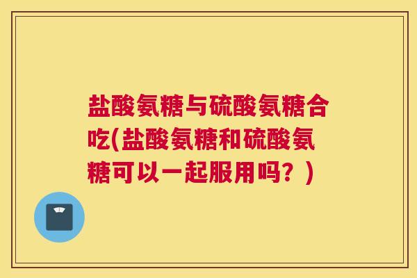 盐酸氨糖与硫酸氨糖合吃(盐酸氨糖和硫酸氨糖可以一起服用吗?) 盐酸氨糖与硫酸氨糖合吃(盐酸氨糖和硫酸氨糖可以一起服用吗?)