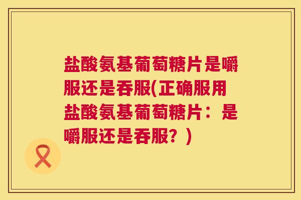 盐酸氨基葡萄糖片是嚼服还是吞服(正确服用盐酸氨基葡萄糖片：是嚼服还是吞服？)