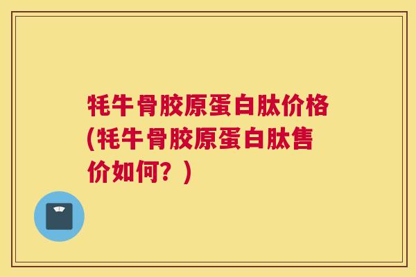 牦牛骨胶原蛋白肽价格(牦牛骨胶原蛋白肽售价如何?)
