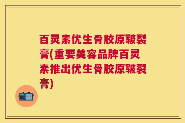 百灵素优生骨胶原皲裂膏(重要美容品牌百灵素推出优生骨胶原皲裂膏)