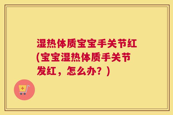 湿热体质宝宝手关节红(宝宝湿热体质手关节发红，怎么办？)