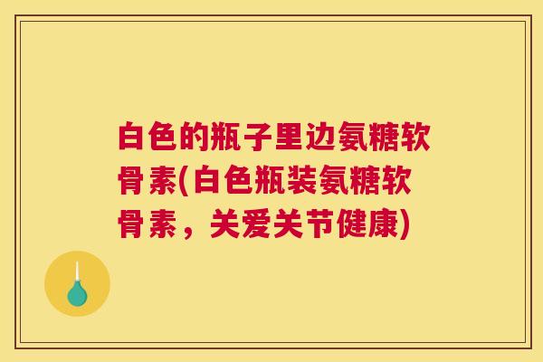 白色的瓶子里边氨糖软骨素(白色瓶装氨糖软骨素，关爱关节健康)