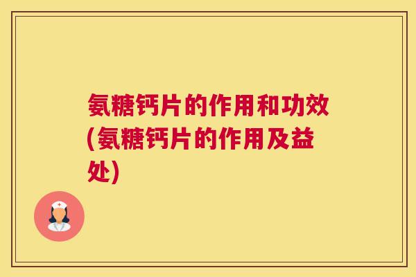 氨糖钙片的作用和功效(氨糖钙片的作用及益处)