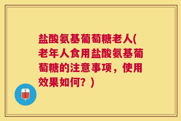 盐酸氨基葡萄糖老人(老年人食用盐酸氨基葡萄糖的注意事项，使用效果如何？)