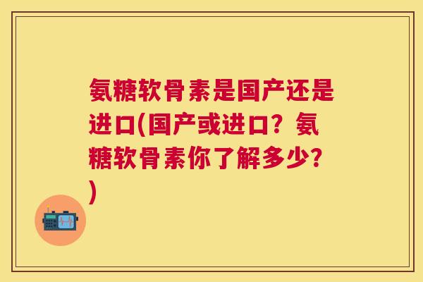 氨糖软骨素是国产还是进口(国产或进口?氨糖软骨素你了解多少?)