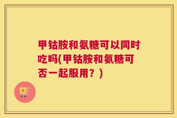 甲钴胺和氨糖可以同时吃吗(甲钴胺和氨糖可否一起服用?) 甲钴胺和氨糖可以同时吃吗(甲钴胺和氨糖可否一起服用?)