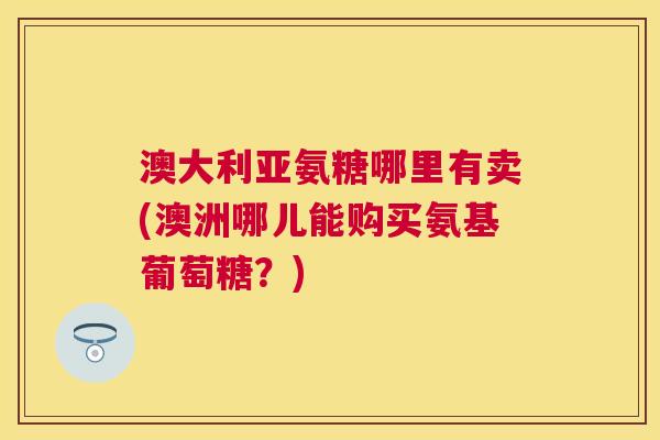 澳大利亚氨糖哪里有卖(澳洲哪儿能购买氨基葡萄糖?)