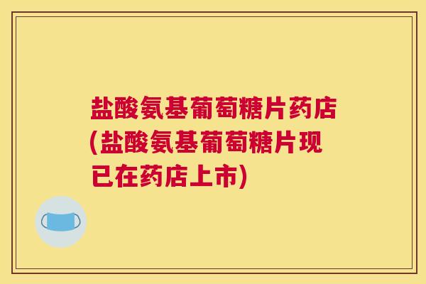 盐酸氨基葡萄糖片药店(盐酸氨基葡萄糖片现已在药店上市)