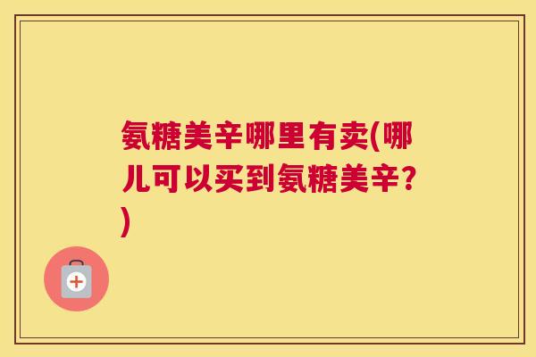 氨糖美辛哪里有卖(哪儿可以买到氨糖美辛？)