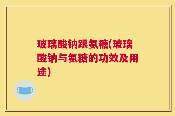 玻璃酸钠跟氨糖(玻璃酸钠与氨糖的功效及用途)