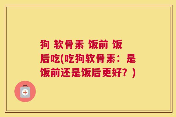 狗 软骨素 饭前 饭后吃(吃狗软骨素:是饭前还是饭后更好?) 狗 软骨素 饭前 饭后吃(吃狗软骨素:是饭前还是饭后更好?)