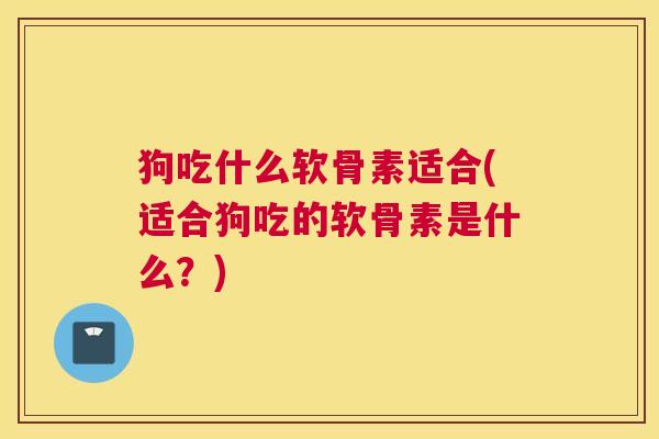 狗吃什么软骨素适合(适合狗吃的软骨素是什么?)