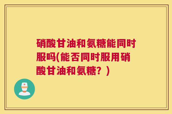 硝酸甘油和氨糖能同时服吗(能否同时服用硝酸甘油和氨糖?)