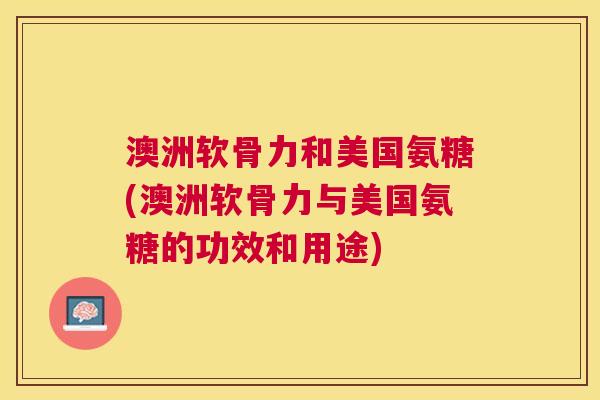 澳洲软骨力和美国氨糖(澳洲软骨力与美国氨糖的功效和用途)