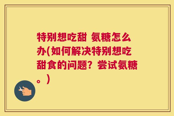 特别想吃甜 氨糖怎么办(如何解决特别想吃甜食的问题？尝试氨糖。)