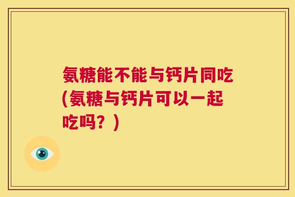 氨糖能不能与钙片同吃(氨糖与钙片可以一起吃吗?)