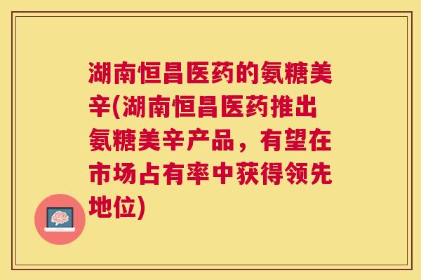 湖南恒昌医药的氨糖美辛(湖南恒昌医药推出氨糖美辛产品,有望在市场占有率中获得领先地位) 湖南恒昌医药的氨糖美辛(湖南恒昌医药推出氨糖美辛产品,有望在市场占有率中获得领先地位)