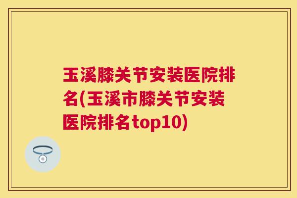 玉溪膝关节安装医院排名(玉溪市膝关节安装医院排名top10)