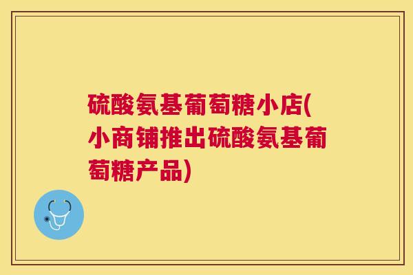 硫酸氨基葡萄糖小店(小商铺推出硫酸氨基葡萄糖产品)