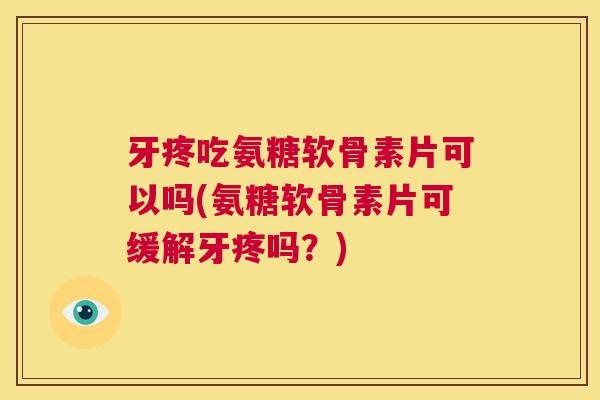 牙疼吃氨糖软骨素片可以吗(氨糖软骨素片可缓解牙疼吗？)